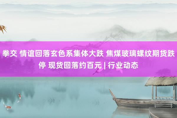 拳交 情谊回落玄色系集体大跌 焦煤玻璃螺纹期货跌停 现货回落约百元 | 行业动态