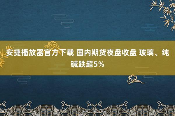 安捷播放器官方下载 国内期货夜盘收盘 玻璃、纯碱跌超5%