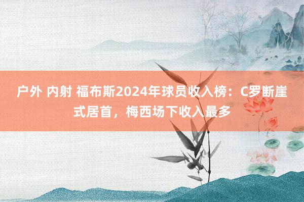 户外 内射 福布斯2024年球员收入榜：C罗断崖式居首，梅西场下收入最多