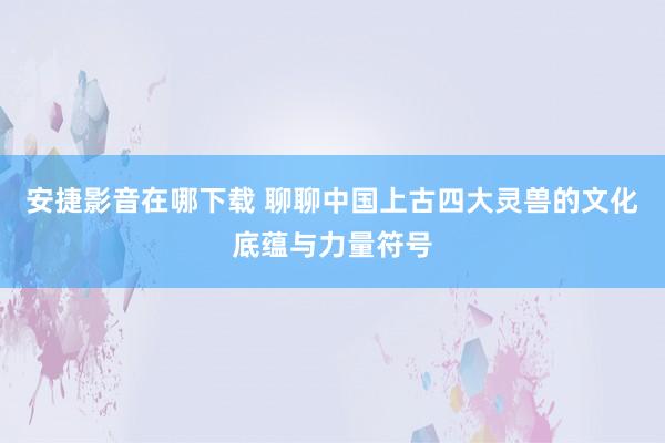 安捷影音在哪下载 聊聊中国上古四大灵兽的文化底蕴与力量符号