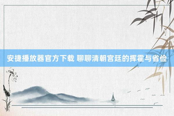 安捷播放器官方下载 聊聊清朝宫廷的挥霍与省俭