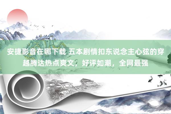 安捷影音在哪下载 五本剧情扣东说念主心弦的穿越腾达热点爽文，好评如潮，全网最强