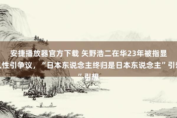 安捷播放器官方下载 矢野浩二在华23年被指显人性引争议，“日本东说念主终归是日本东说念主”引想