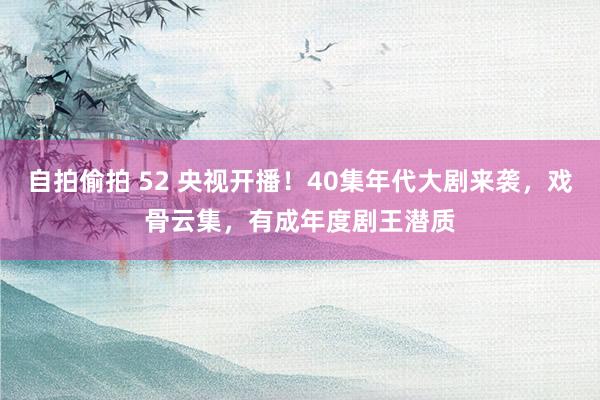 自拍偷拍 52 央视开播！40集年代大剧来袭，戏骨云集，有成年度剧王潜质