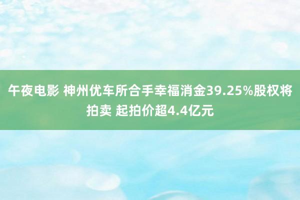 午夜电影 神州优车所合手幸福消金39.25%股权将拍卖 起拍价超4.4亿元