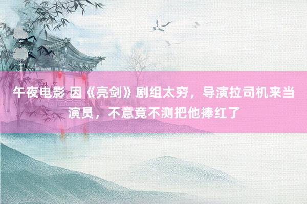 午夜电影 因《亮剑》剧组太穷，导演拉司机来当演员，不意竟不测把他捧红了