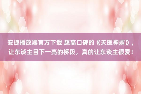 安捷播放器官方下载 超高口碑的《天医神婿》，让东谈主目下一亮的桥段，真的让东谈主很爱！