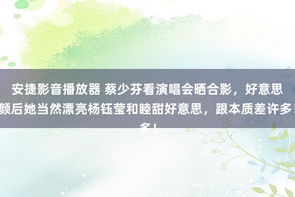 安捷影音播放器 蔡少芬看演唱会晒合影，好意思颜后她当然漂亮杨钰莹和睦甜好意思，跟本质差许多！