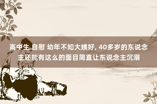 高中生 自慰 幼年不知大姨好， 40多岁的东说念主还能有这么的面目简直让东说念主沉溺