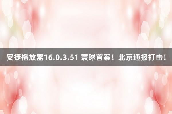 安捷播放器16.0.3.51 寰球首案！北京通报打击！