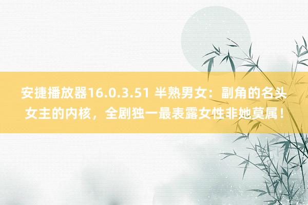 安捷播放器16.0.3.51 半熟男女：副角的名头女主的内核，全剧独一最表露女性非她莫属！