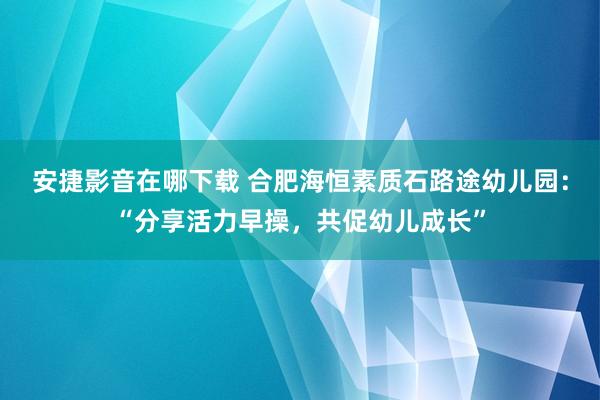 安捷影音在哪下载 合肥海恒素质石路途幼儿园：“分享活力早操，共促幼儿成长”