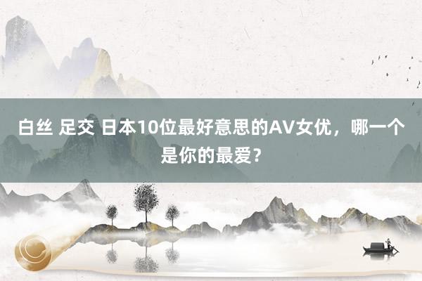 白丝 足交 日本10位最好意思的AV女优，哪一个是你的最爱？