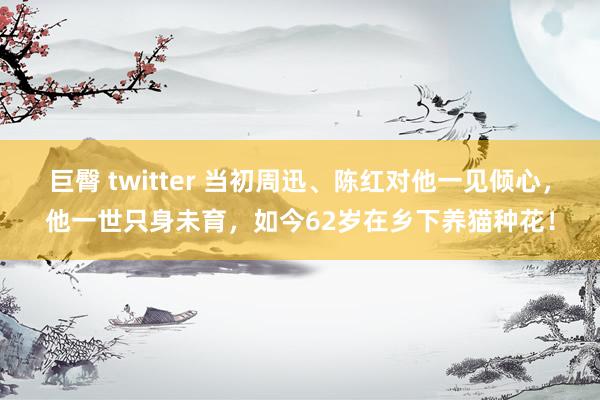 巨臀 twitter 当初周迅、陈红对他一见倾心，他一世只身未育，如今62岁在乡下养猫种花！