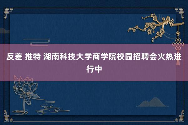 反差 推特 湖南科技大学商学院校园招聘会火热进行中