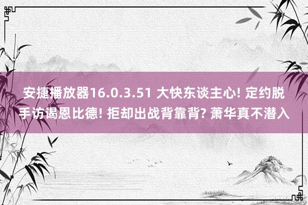 安捷播放器16.0.3.51 大快东谈主心! 定约脱手访谒恩比德! 拒却出战背靠背? 萧华真不潜入