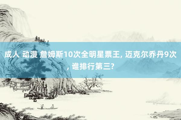 成人 动漫 詹姆斯10次全明星票王， 迈克尔乔丹9次， 谁排行第三?