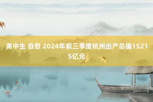 高中生 自慰 2024年前三季度杭州出产总值15215亿元