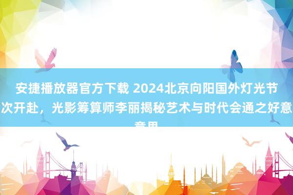 安捷播放器官方下载 2024北京向阳国外灯光节再次开赴，光影筹算师李丽揭秘艺术与时代会通之好意思