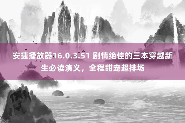 安捷播放器16.0.3.51 剧情绝佳的三本穿越新生必读演义，全程甜宠超排场