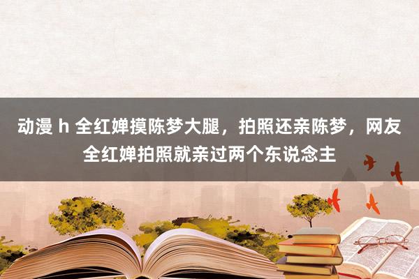 动漫 h 全红婵摸陈梦大腿，拍照还亲陈梦，网友全红婵拍照就亲过两个东说念主