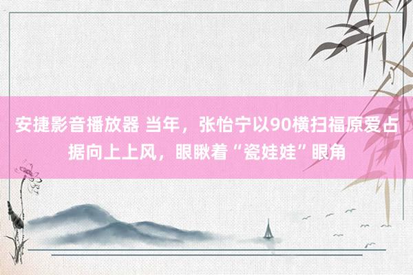 安捷影音播放器 当年，张怡宁以90横扫福原爱占据向上上风，眼瞅着“瓷娃娃”眼角