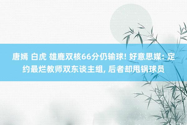 唐嫣 白虎 雄鹿双核66分仍输球! 好意思媒: 定约最烂教师双东谈主组， 后者却甩锅球员