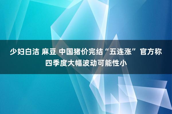 少妇白洁 麻豆 中国猪价完结“五连涨” 官方称四季度大幅波动可能性小