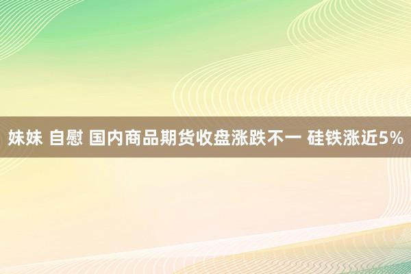 妹妹 自慰 国内商品期货收盘涨跌不一 硅铁涨近5%