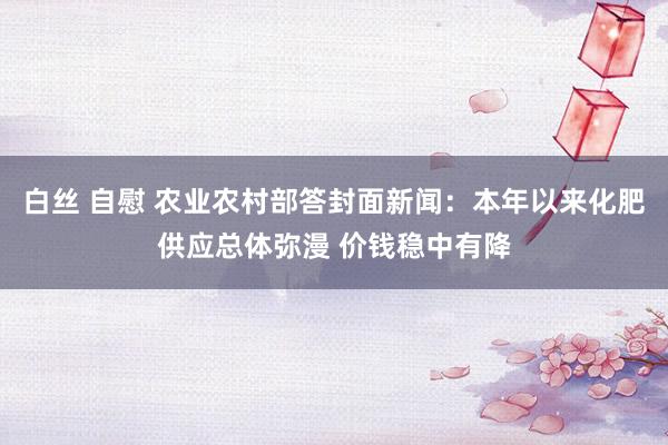 白丝 自慰 农业农村部答封面新闻：本年以来化肥供应总体弥漫 价钱稳中有降