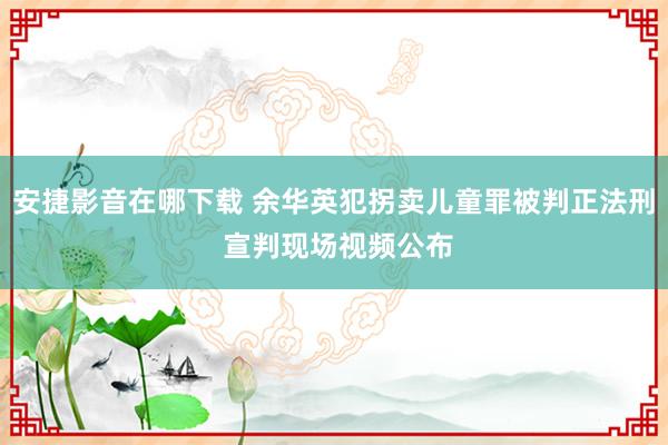 安捷影音在哪下载 余华英犯拐卖儿童罪被判正法刑 宣判现场视频公布