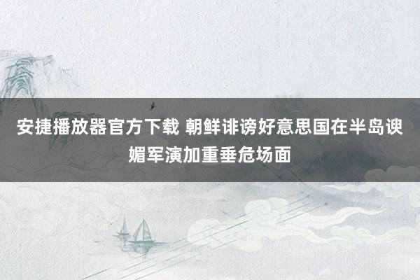 安捷播放器官方下载 朝鲜诽谤好意思国在半岛谀媚军演加重垂危场面