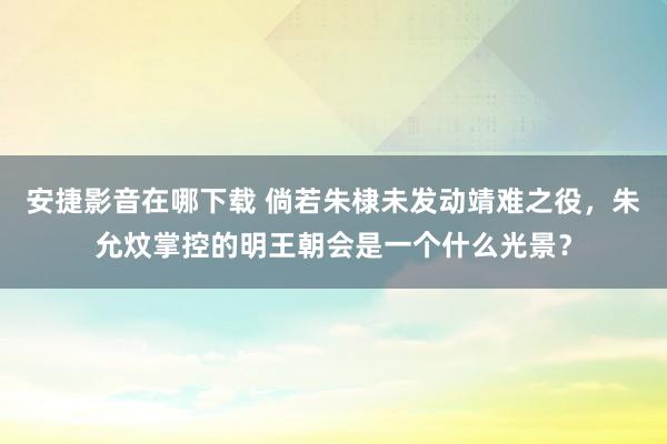 安捷影音在哪下载 倘若朱棣未发动靖难之役，朱允炆掌控的明王朝会是一个什么光景？