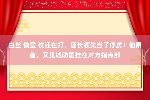 白丝 做爱 仗还在打，团长领先当了俘虏！他昂首，又见城防图挂在对方指点部