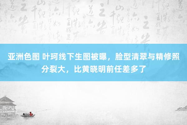 亚洲色图 叶珂线下生图被曝，脸型清翠与精修照分裂大，比黄晓明前任差多了