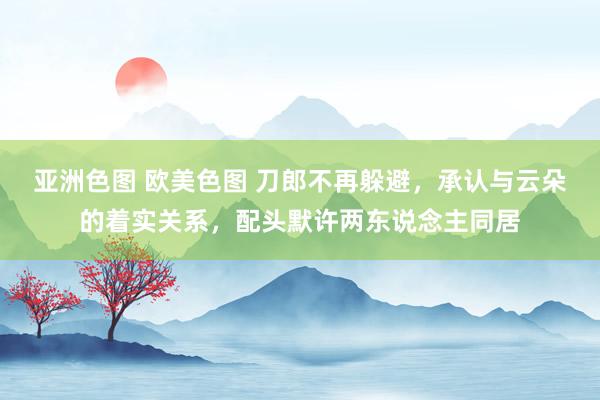 亚洲色图 欧美色图 刀郎不再躲避，承认与云朵的着实关系，配头默许两东说念主同居