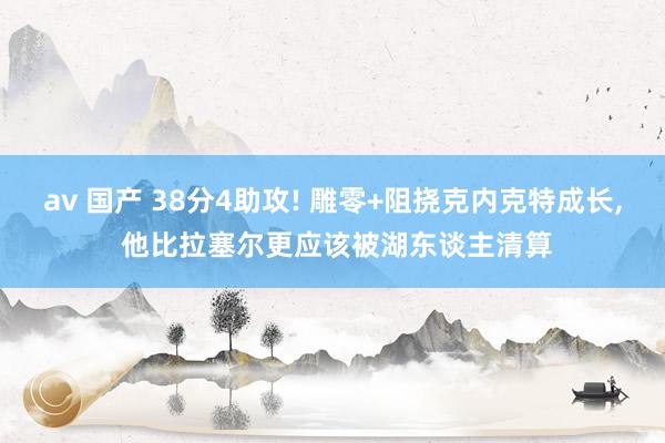 av 国产 38分4助攻! 雕零+阻挠克内克特成长， 他比拉塞尔更应该被湖东谈主清算