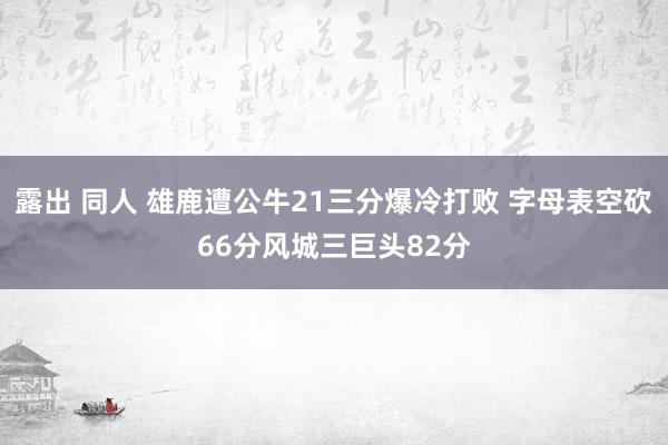 露出 同人 雄鹿遭公牛21三分爆冷打败 字母表空砍66分风城三巨头82分