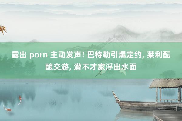 露出 porn 主动发声! 巴特勒引爆定约， 莱利酝酿交游， 潜不才家浮出水面