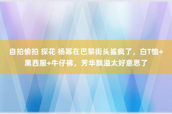 自拍偷拍 探花 杨幂在巴黎街头鲨疯了，白T恤+黑西服+牛仔裤，芳华飘溢太好意思了