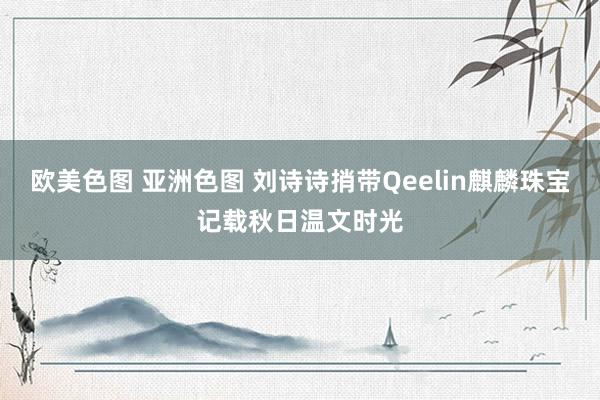 欧美色图 亚洲色图 刘诗诗捎带Qeelin麒麟珠宝记载秋日温文时光