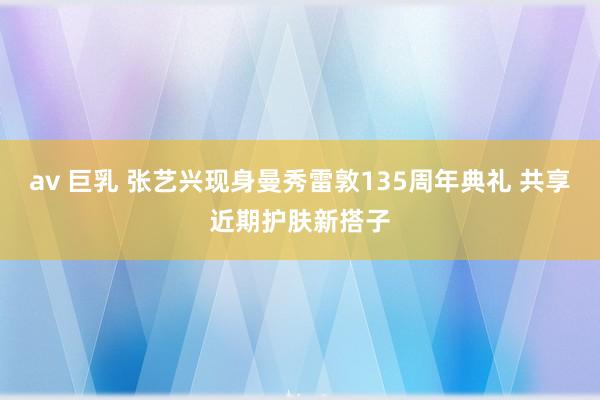 av 巨乳 张艺兴现身曼秀雷敦135周年典礼 共享近期护肤新搭子