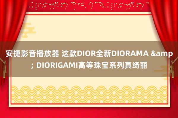 安捷影音播放器 这款DIOR全新DIORAMA & DIORIGAMI高等珠宝系列真绮丽