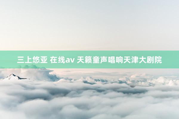 三上悠亚 在线av 天籁童声唱响天津大剧院