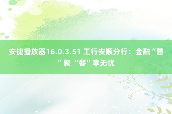 安捷播放器16.0.3.51 工行安顺分行：金融“慧”聚 “餐”享无忧