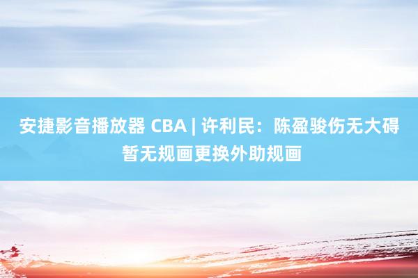 安捷影音播放器 CBA | 许利民：陈盈骏伤无大碍 暂无规画更换外助规画