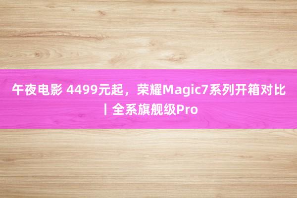 午夜电影 4499元起，荣耀Magic7系列开箱对比丨全系旗舰级Pro