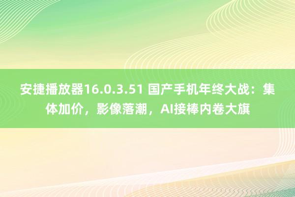 安捷播放器16.0.3.51 国产手机年终大战：集体加价，影像落潮，AI接棒内卷大旗