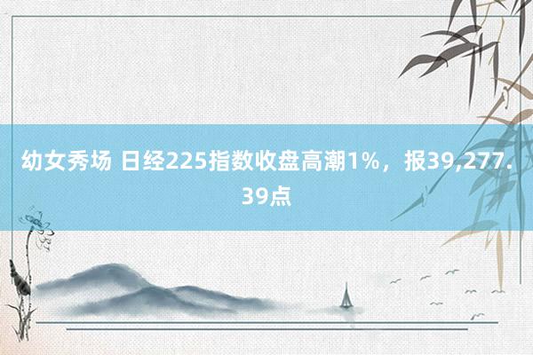 幼女秀场 日经225指数收盘高潮1%，报39，277.39点