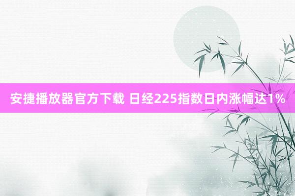 安捷播放器官方下载 日经225指数日内涨幅达1%